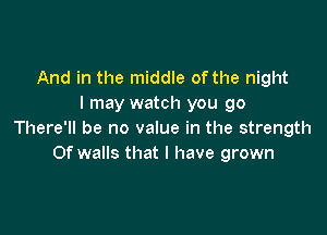 And in the middle of the night
I may watch you go

There'll be no value in the strength
Of walls that l have grown