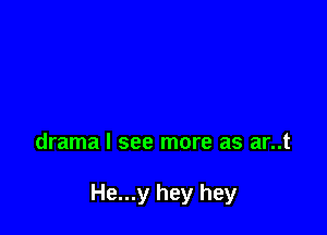 drama I see more as ar..t

He...y hey hey