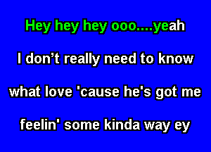 Hey hey hey 000....yeah
I don,t really need to know
what love 'cause he's got me

feelin' some kinda way ey