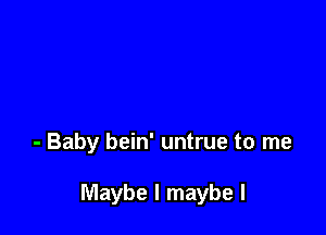 - Baby bein' untrue to me

Maybe I maybe I