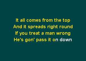 It all comes from the top
And it spreads right round

If you treat a man wrong
He's gon' pass it on down