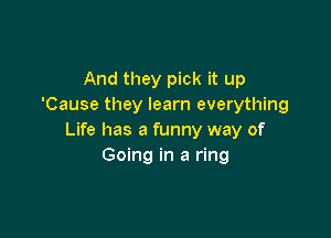 And they pick it up
'Cause they learn everything

Life has a funny way of
Going in a ring