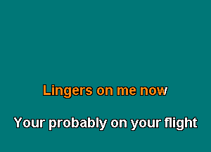 Lingers on me now

Your probably on your flight