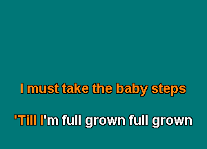 I must take the baby steps

'Till I'm full grown full grown