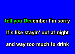 tell you December Pm sorry

lPs like stayin' out at night

and way too much to drink
