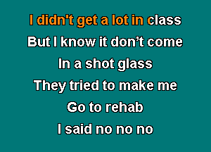 I didn't get a lot in class
But I know it donot come
In a shot glass

They tried to make me
Go to rehab
I said no no no