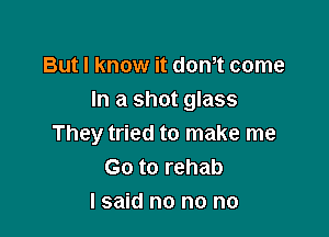 But I know it donot come
In a shot glass

They tried to make me
Go to rehab
I said no no no