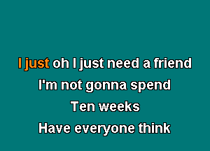 I just oh ljust need a friend

I'm not gonna spend
Ten weeks
Have everyone think