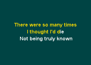 There were so many times
Ithought I'd die

Not being truly known