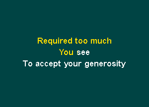Required too much
You see

To accept your generosity
