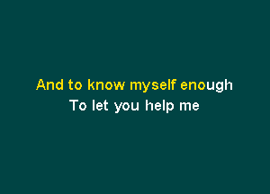 And to know myself enough

To let you help me