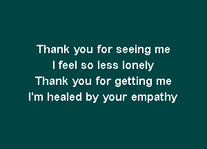 Thank you for seeing me
lfeel so less lonely

Thank you for getting me
I'm healed by your empathy