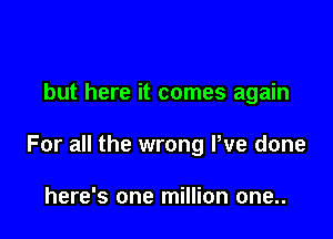 but here it comes again

For all the wrong Pve done

here's one million one..