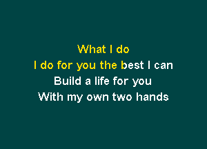 What I do
I do for you the best I can

Build a life for you
With my own two hands