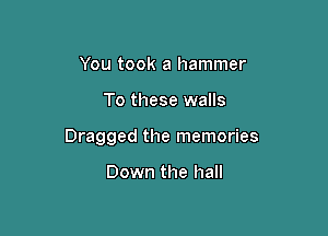 You took a hammer

To these walls

Dragged the memories

Down the hall