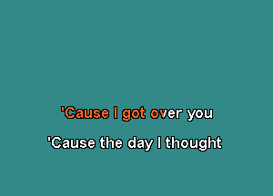 'Cause I got over you

'Cause the day I thought