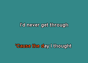 I'd never get through

'Cause the day I thought