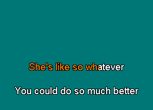 She's like so whatever

You could do so much better