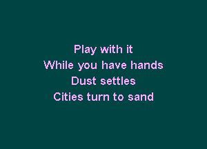 Play with it
While you have hands

Dust settles
Cities turn to sand