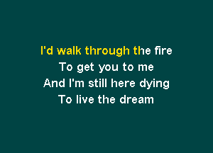 I'd walk through the fire
To get you to me

And I'm still here dying
To live the dream