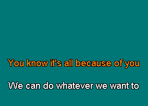 You know it's all because of you

We can do whatever we want to