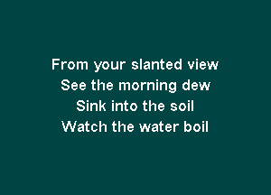 From your slanted view
See the morning dew

Sink into the soil
Watch the water boil