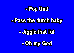 - Pop that

- Pass the dutch baby

- Jiggle that fat

- Oh my God