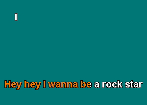 Hey hey I wanna be a rock star