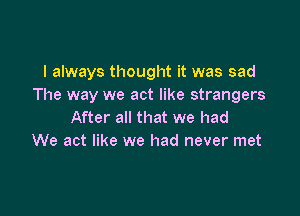 I always thought it was sad
The way we act like strangers

After all that we had
We act like we had never met