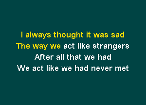 I always thought it was sad
The way we act like strangers

After all that we had
We act like we had never met