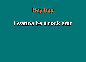 Hey hey

lwanna be a rock star