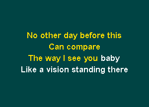 No other day before this
Can compare

The way I see you baby
Like a vision standing there