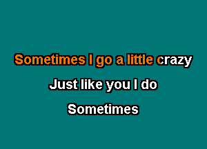 Sometimes I go a little crazy

Just like you I do

Sometimes