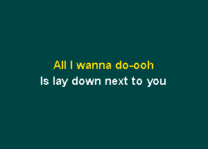 All I wanna do-ooh

ls lay down next to you