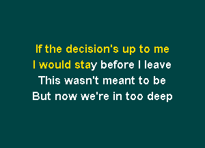 If the decision's up to me
I would stay before I leave

This wasn't meant to be
But now we're in too deep