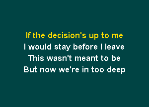 If the decision's up to me
I would stay before I leave

This wasn't meant to be
But now we're in too deep