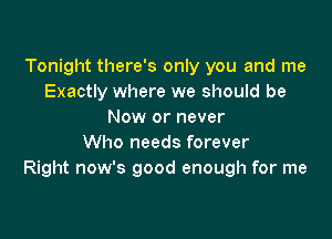 Tonight there's only you and me
Exactly where we should be
Now or never

Who needs forever
Right now's good enough for me