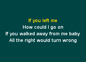 If you left me
How could I go on

If you walked away from me baby
All the right would turn wrong