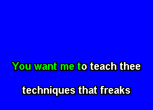 You want me to teach thee

techniques that freaks