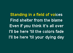 Standing in a field of voices
Find shelter from the blame
Even if you think it's all over

I'll be here 'til the colors fade
I'll be here 'til your dying day