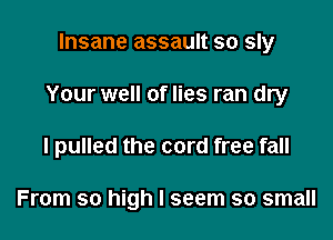 Insane assault so sly

Your well of lies ran dry

I pulled the cord free fall

From so high I seem so small