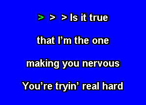 t' t t) Is it true
that Pm the one

making you nervous

Youtre tryint real hard