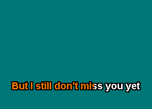 But I still don't miss you yet