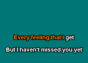 Every feeling that I get

But I haven't missed you yet