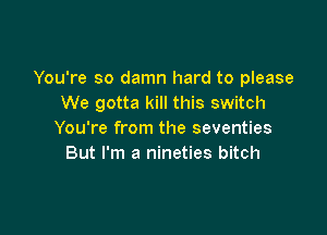 You're so damn hard to please
We gotta kill this switch

You're from the seventies
But I'm a nineties bitch