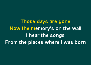 Those days are gone
Now the memory's on the wall

I hear the songs
From the places where l was born