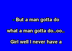 - But a man gotta do

what a man gotta do..oo..

Girl well I never have a