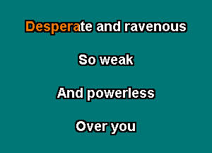Desperate and ravenous

So weak

And powerless

Over you