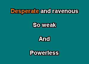 Desperate and ravenous

So weak

And

Powerless