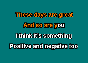 These days are great
And so are you

lthink its something

Positive and negative too